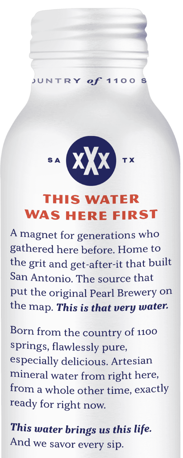 This water was here first - A magnet for generations who gathered here before. Home to the grit and get-after-it that built San Antonio. The source that put the original Pearl Brewery on the map. This is that very water. Born from the country of 1100 springs, flawlessly pure, especially delicious. Artesian mineral water from right here, from a whole other time, exactly ready for right now. This water brings us this life. And we savor every sip.